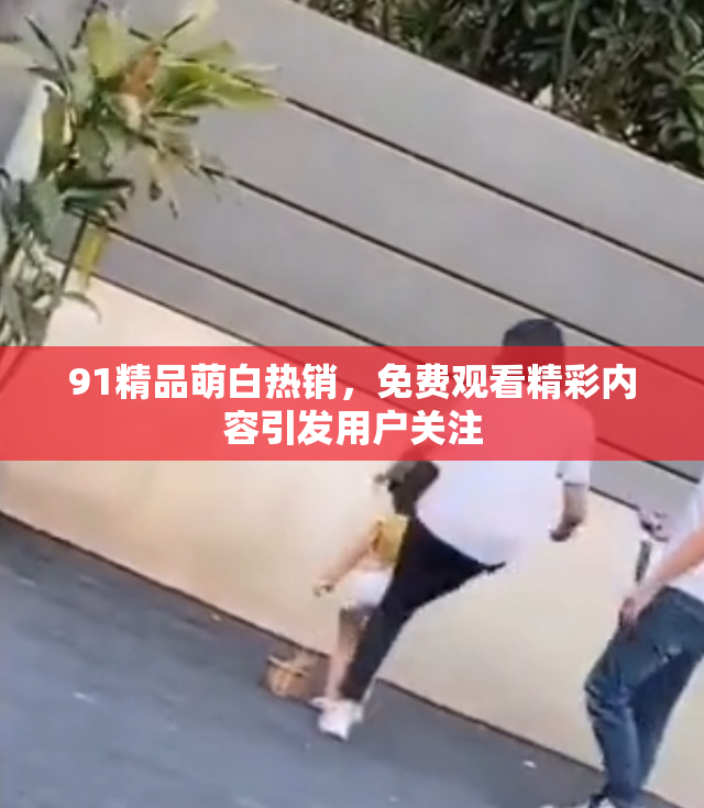 91精品萌白热销，免费观看精彩内容引发用户关注