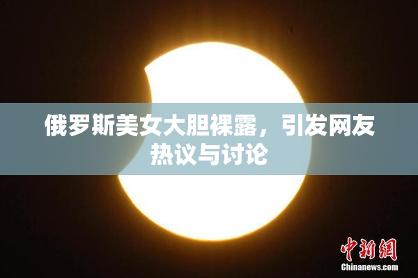 俄罗斯美女大胆裸露，引发网友热议与讨论