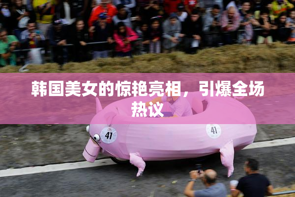 韩国美女的惊艳亮相，引爆全场热议