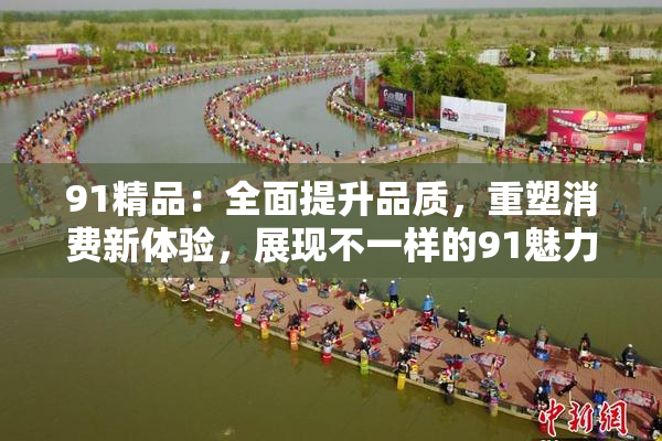 91精品：全面提升品质，重塑消费新体验，展现不一样的91魅力