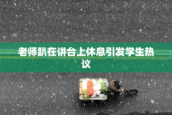 老师趴在讲台上休息引发学生热议