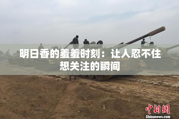 明日香的羞羞时刻：让人忍不住想关注的瞬间