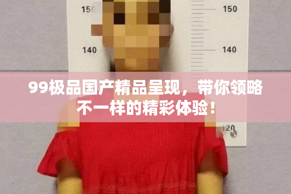 99极品国产精品呈现，带你领略不一样的精彩体验！