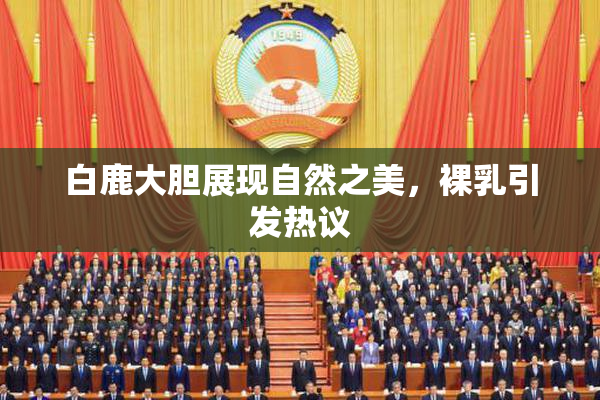 白鹿大胆展现自然之美，裸乳引发热议