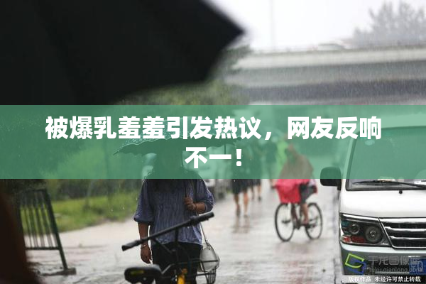 被爆乳羞羞引发热议，网友反响不一！