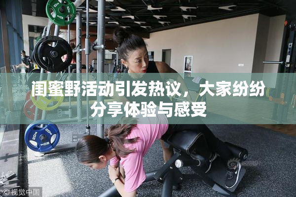 闺蜜野活动引发热议，大家纷纷分享体验与感受