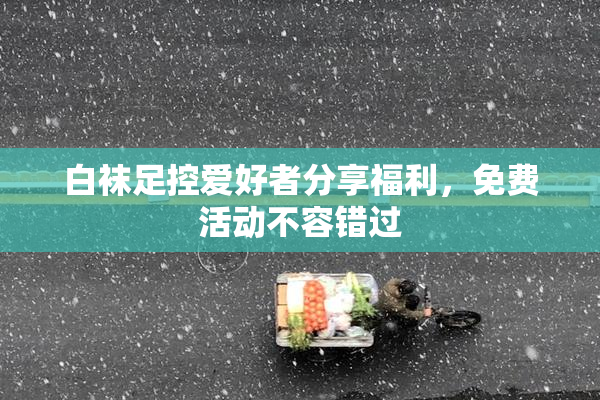 白袜足控爱好者分享福利，免费活动不容错过