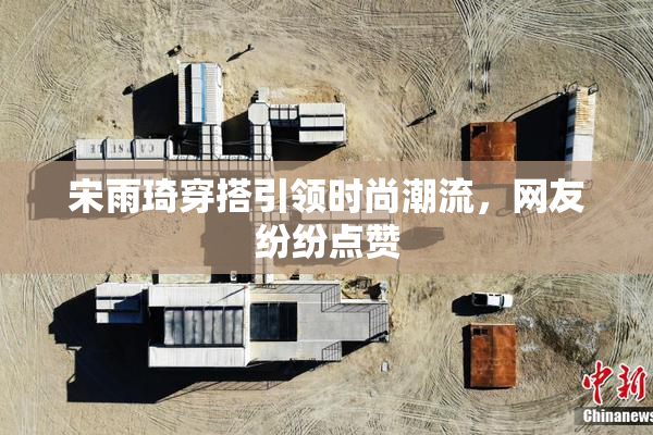 宋雨琦穿搭引领时尚潮流，网友纷纷点赞
