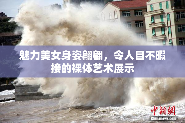 魅力美女身姿翩翩，令人目不暇接的裸体艺术展示