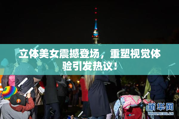立体美女震撼登场，重塑视觉体验引发热议！