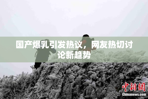 国产爆乳引发热议，网友热切讨论新趋势