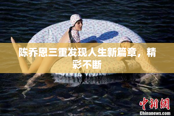 陈乔恩三重发现人生新篇章，精彩不断