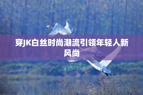穿JK白丝时尚潮流引领年轻人新风尚