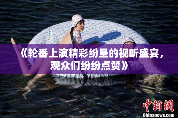 《轮番上演精彩纷呈的视听盛宴，观众们纷纷点赞》