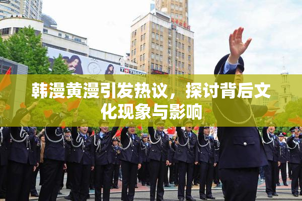 韩漫黄漫引发热议，探讨背后文化现象与影响