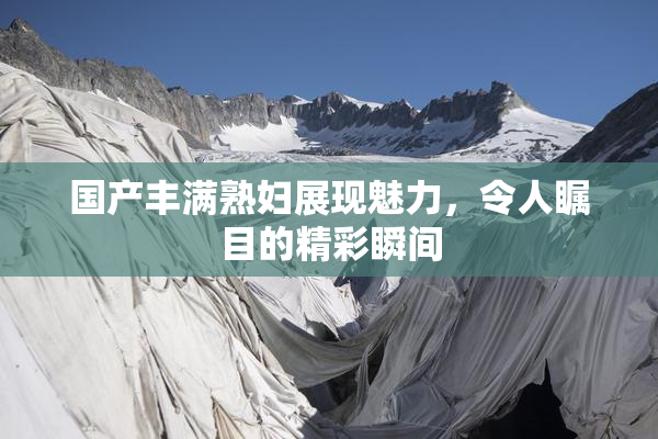 国产丰满熟妇展现魅力，令人瞩目的精彩瞬间