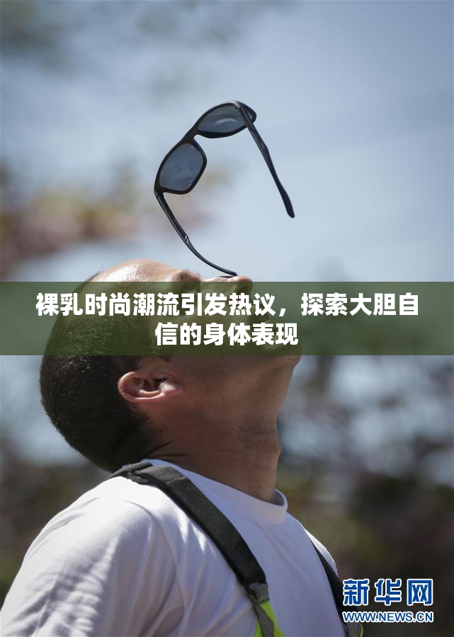 裸乳时尚潮流引发热议，探索大胆自信的身体表现