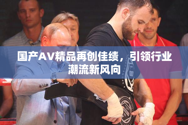 国产AV精品再创佳绩，引领行业潮流新风向
