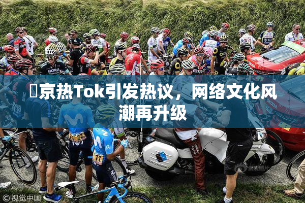 東京热Tok引发热议，网络文化风潮再升级