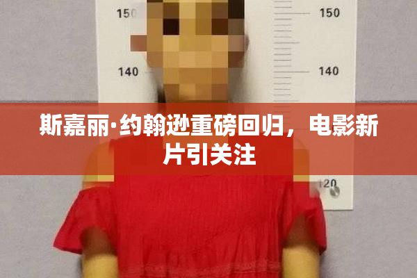 斯嘉丽·约翰逊重磅回归，电影新片引关注