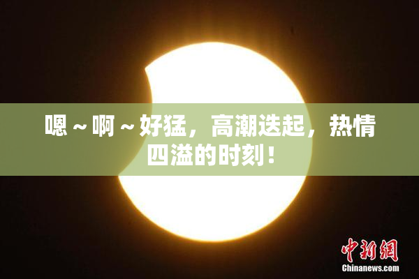 嗯～啊～好猛，高潮迭起，热情四溢的时刻！