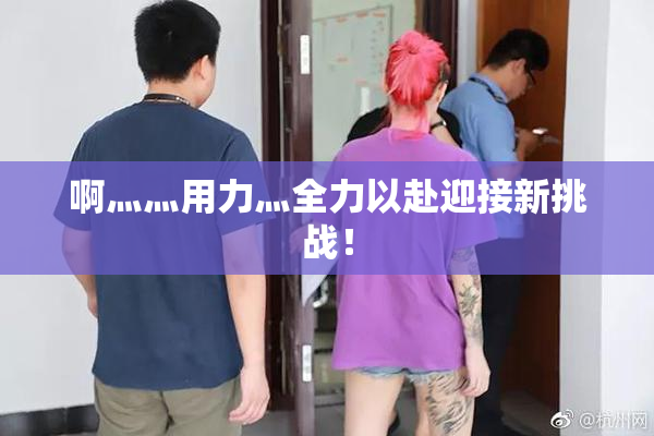 啊灬灬用力灬全力以赴迎接新挑战！