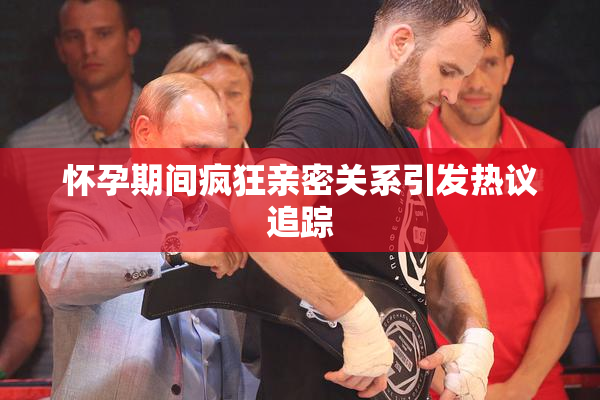 怀孕期间疯狂亲密关系引发热议追踪