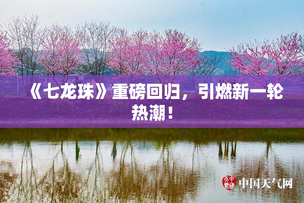 《七龙珠》重磅回归，引燃新一轮热潮！