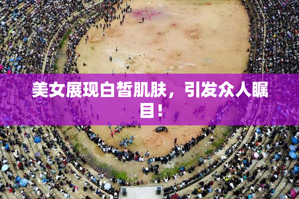美女展现白皙肌肤，引发众人瞩目！