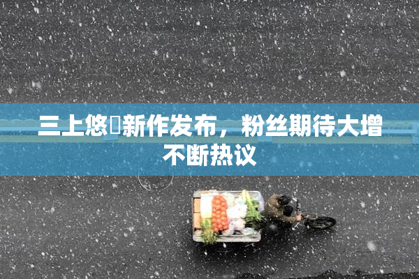 三上悠亜新作发布，粉丝期待大增不断热议