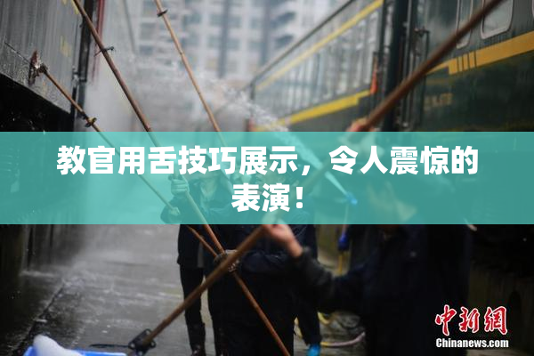 教官用舌技巧展示，令人震惊的表演！