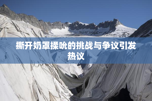 撕开奶罩揉吮的挑战与争议引发热议
