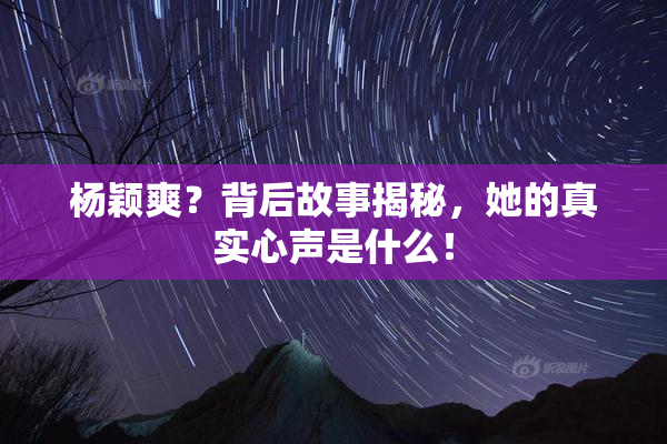 杨颖爽？背后故事揭秘，她的真实心声是什么！