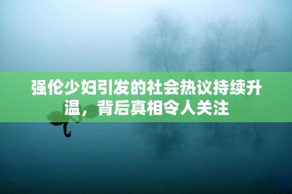 强伦少妇引发的社会热议持续升温，背后真相令人关注