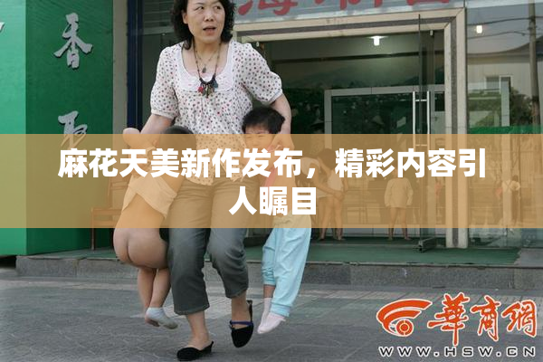 麻花天美新作发布，精彩内容引人瞩目