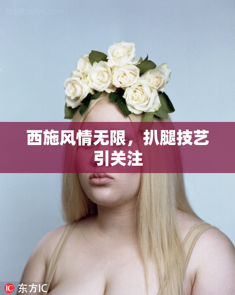西施风情无限，扒腿技艺引关注