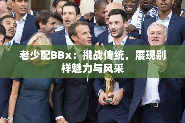 老少配BBx：挑战传统，展现别样魅力与风采