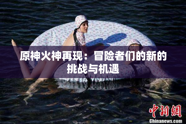 原神火神再现：冒险者们的新的挑战与机遇
