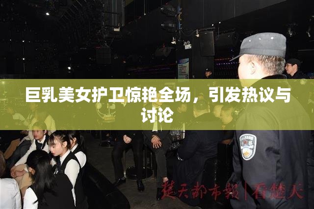 巨乳美女护卫惊艳全场，引发热议与讨论