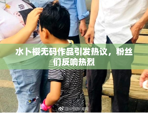 水卜樱无码作品引发热议，粉丝们反响热烈