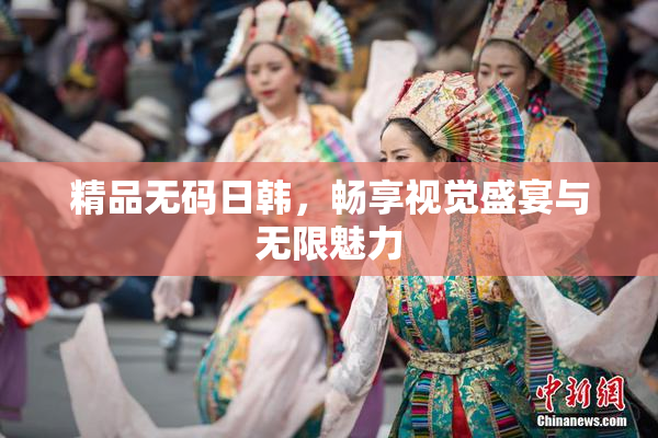 精品无码日韩，畅享视觉盛宴与无限魅力