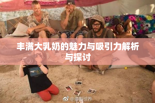 丰满大乳奶的魅力与吸引力解析与探讨