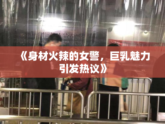 《身材火辣的女警，巨乳魅力引发热议》
