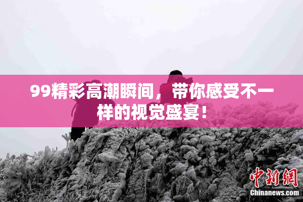 99精彩高潮瞬间，带你感受不一样的视觉盛宴！