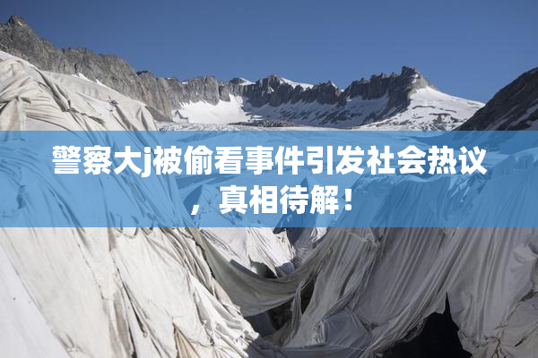 警察大j被偷看事件引发社会热议，真相待解！