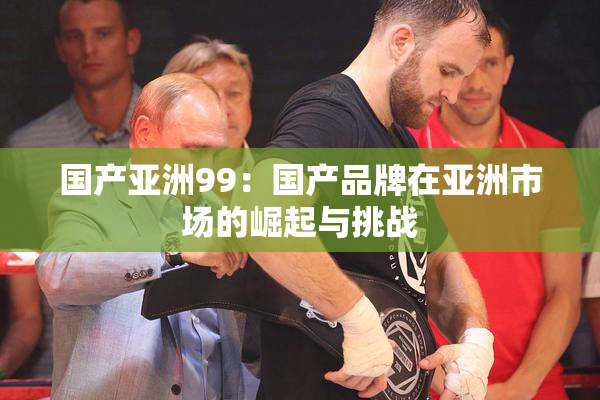 国产亚洲99：国产品牌在亚洲市场的崛起与挑战