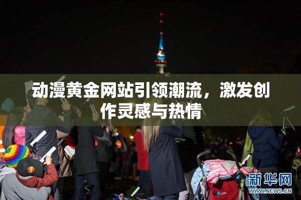 动漫黄金网站引领潮流，激发创作灵感与热情