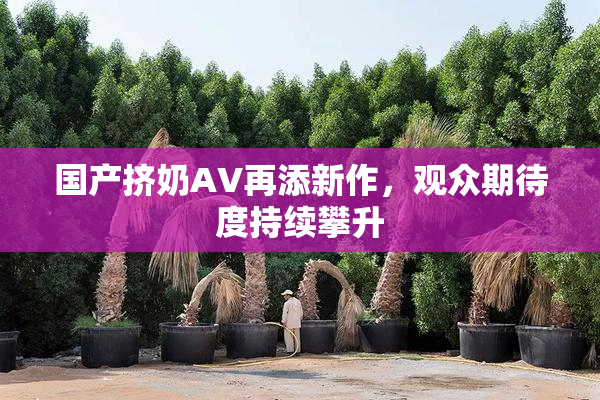 国产挤奶AV再添新作，观众期待度持续攀升