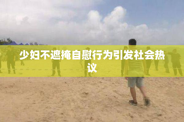 少妇不遮掩自慰行为引发社会热议