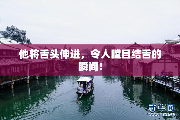 他将舌头伸进，令人瞠目结舌的瞬间！